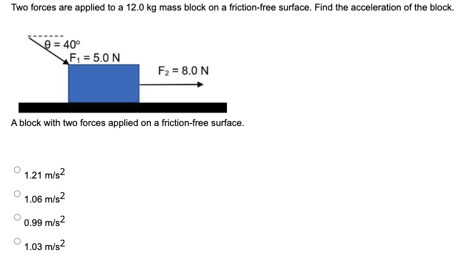 Two forces are applied to a 12.0 kg mass block on a friction-free surface. Find the acceleration of the block. A block with two forces applied on a friction-free surface. 1.21 m/s2 1.06 m/s2 0.99 m/s2 1.03 m/s2