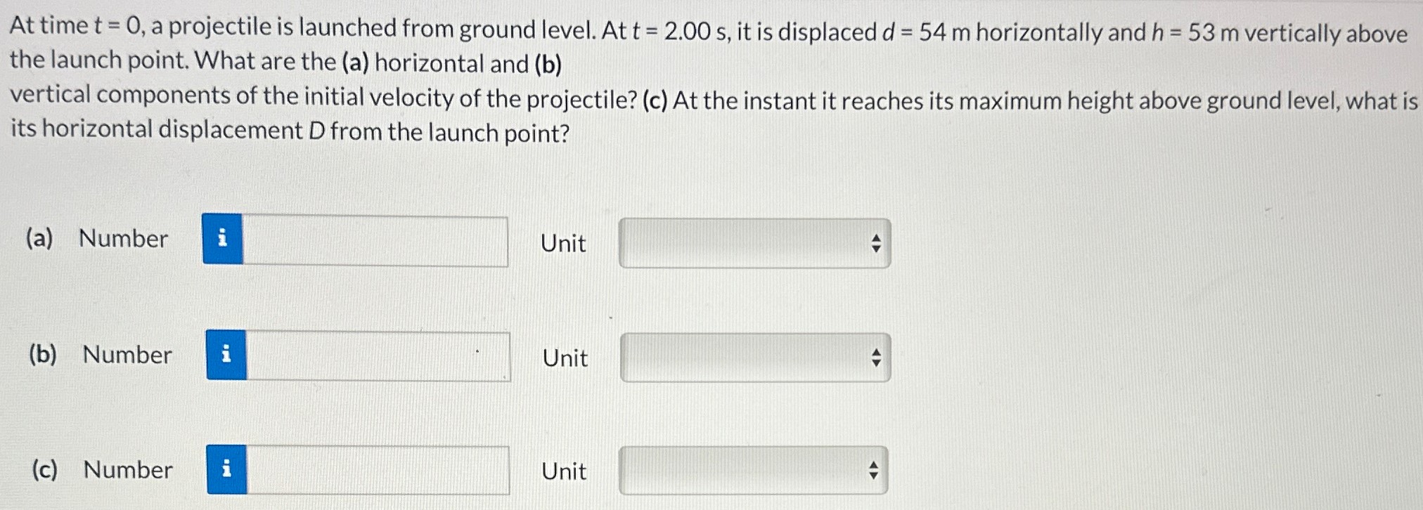 At time t = 0, a projectile is launched from ground level. At t = 2.00 s, it is displaced d = 54 m horizontally and h = 53 m vertically above the launch point. What are the (a) horizontal and (b) vertical components of the initial velocity of the projectile? (c) At the instant it reaches its maximum height above ground level, what is its horizontal displacement D from the launch point? (a) Number Unit (b) Number Unit (c) Number Unit