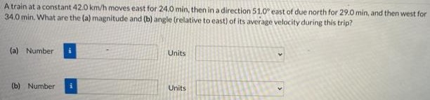 A train at a constant 42.0 km/h moves east for 24.0 min, then in a direction 51.0∘ east of due north for 29.0 min, and then west for 34.0 min. What are the (a) magnitude and (b) angle (relative to east) of its average velocity during this trip? (a) Number Units (b) Number Units