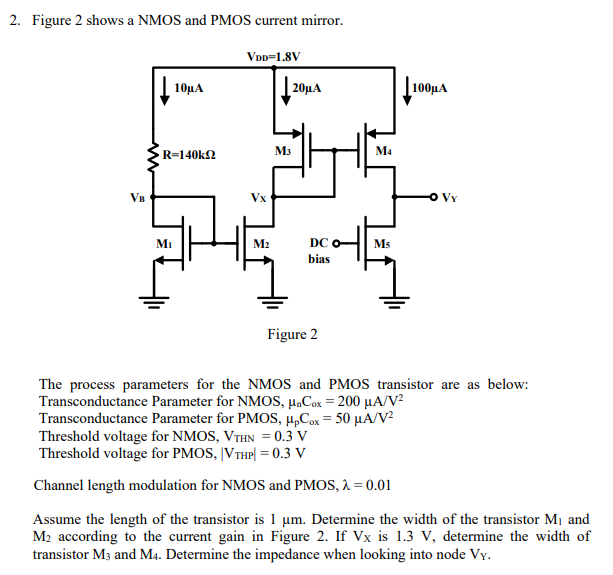 Figure 2 shows a NMOS and PMOS current mirror. Figure 2 The process parameters for the NMOS and PMOS transistor are as below: Transconductance Parameter for NMOS, μnCox = 200 μA/V2 Transconductance Parameter for PMOS, μpCox = 50 μA/V2 Threshold voltage for NMOS, VTHN = 0.3 V Threshold voltage for PMOS, |VTHP| = 0.3 V Channel length modulation for NMOS and PMOS, λ = 0.01 Assume the length of the transistor is 1 μm. Determine the width of the transistor M1 and M2 according to the current gain in Figure 2. If VX is 1.3 V, determine the width of transistor M3 and M4. Determine the impedance when looking into node VY.