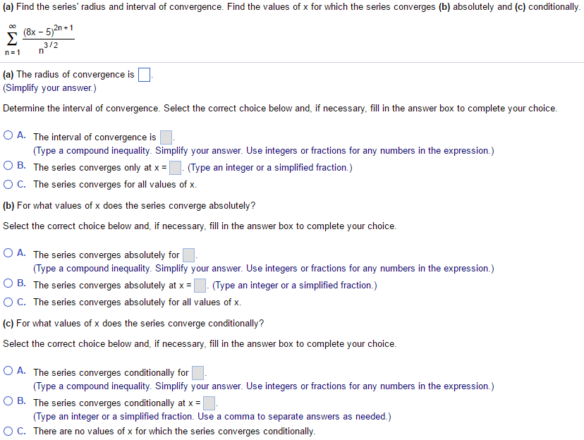 (a) Find the series’ radius and interval of convergence. Find the values of x for which the series converges (b) absolutely and (c) conditionally. ∑ ∞ n=1 (8x - 5)^2n+1 / n3/2 (a) The radius of convergence is . (Simplify your answer.) Determine the interval of convergence. Select the correct choice below and, if necessary, fill in the answer box to complete your choice. A. The interval of convergence is . (Type a compound inequality. Simplify your answer. Use integers or fractions for any numbers in the expression.) B. The series converges only at x = . (Type an integer or a simplified fraction.) C. The series converges for all values of x. (b) For what values of x does the series converge absolutely? Select the correct choice below and, if necessary, fill in the answer box to complete your choice. A. The series converges absolutely for . (Type a compound inequality. Simplify your answer. Use integers or fractions for any numbers in the expression.) B. The series converges absolutely at x = . (Type an integer or a simplified fraction.) C. The series converges absolutely for all values of x. (c) For what values of x does the series converge conditionally? Select the correct choice below and, if necessary, fill in the answer box to complete your choice. A. The series converges conditionally for . (Type a compound inequality. Simplify your answer. Use integers or fractions for any numbers in the expression.) B. The series converges conditionally at x = . (Type an integer or a simplified fraction. Use a comma to separate answers as needed.) C. There are no values of x for which the series converges conditionally.