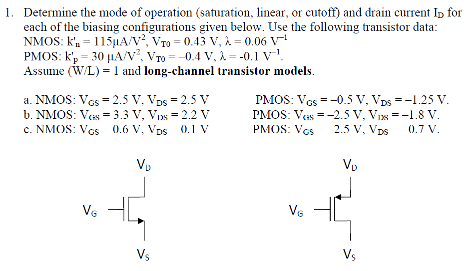 Determine the mode of operation (saturation, linear, or cutoff) and drain current ID for each of the biasing configurations given below. Use the following transistor data: NMOS: kn′ = 115 μA/V2, VT0 = 0.43 V, λ = 0.06 V−1 PMOS: kp′ = 30 μA/V2, VT0 = −0.4 V, λ = −0.1 V−1. Assume (W/L) = 1 and long-channel transistor models. a. NMOS: VGS = 2.5 V, VDS = 2.5 V PMOS: VGS = −0.5 V, VDS = −1.25 V. b. NMOS: VGS = 3.3 V, VDS = 2.2 V PMOS: VGS = −2.5 V, VDS = −1.8 V. c. NMOS:VGS = 0.6 V, VDS = 0.1 V PMOS: VGS = −2.5 V, VDS = −0.7 V.