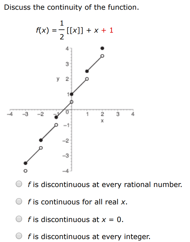 Discuss the continuity of the function. f(x) = 1 2 [[x]] + x - 2 f is discontinuous at every rational number. f is continuous for all real x. f is discontinuous at x = 0. f is discontinuous at every integer. 