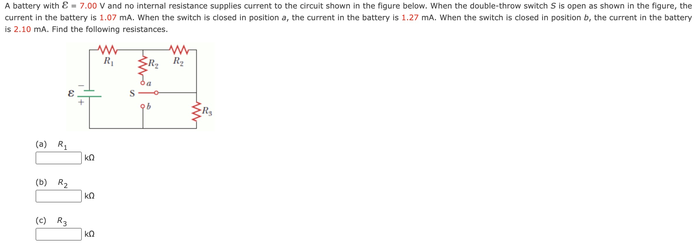 A battery with E = 7.00 V and no internal resistance supplies current to the circuit shown in the figure below. When the double-throw switch S is open as shown in the figure, the current in the battery is 1.07 mA . When the switch is closed in position a, the current in the battery is 1.27 mA. When the switch is closed in position b, the current in the battery is 2.10 mA. Find the following resistances. (a) R1 kΩ (b) R2 kΩ (c) R3 kΩ