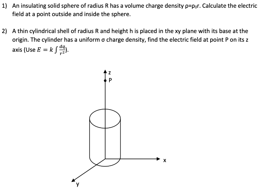 An insulating solid sphere of radius R has a volume charge density ρ = ρ0. Calculate the electric field at a point outside and inside the sphere. A thin cylindrical shell of radius R and height h is placed in the xy plane with its base at the origin. The cylinder has a uniform σ charge density, find the electric field at point P on its z axis (Use E = k∫dqr2 ). 
