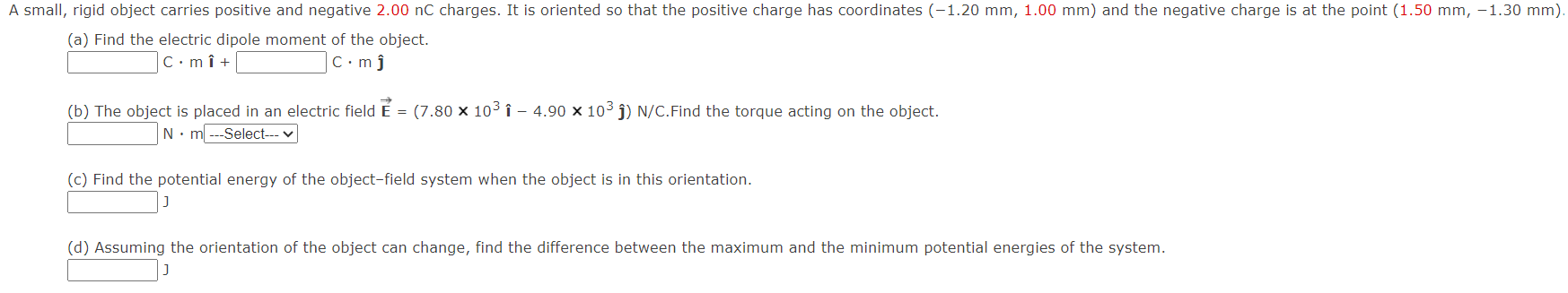 A small, rigid object carries positive and negative 2.00 nC charges. It is oriented so that the positive charge has coordinates (-1.20 mm, 1.00 mm) and the negative charge is at the point (1.50 mm, -1.30 mm). (a) Find the electric dipole moment of the object. C⋅mi^ +  C⋅mj^ (b) The object is placed in an electric field E→ = (7.80×103 i^ - 4.90×103 j^)N/C. Find the torque acting on the object. N⋅m−− Select - V (c) Find the potential energy of the object-field system when the object is in this orientation. J (d) Assuming the orientation of the object can change, find the difference between the maximum and the minimum potential energies of the system. J