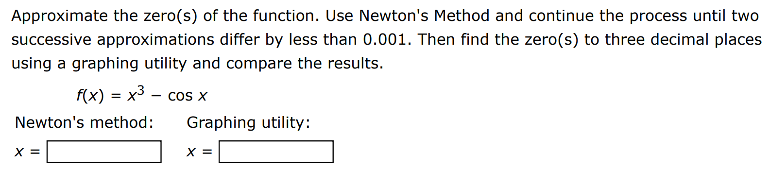 Approximate the zero(s) of the function. Use Newton's Method and continue the process until two successive approximations differ by less than 0.001 . Then find the zero(s) to three decimal places using a graphing utility and compare the results. f(x) = x3 − cos⁡x Newton's method: Graphing utility: x = x =