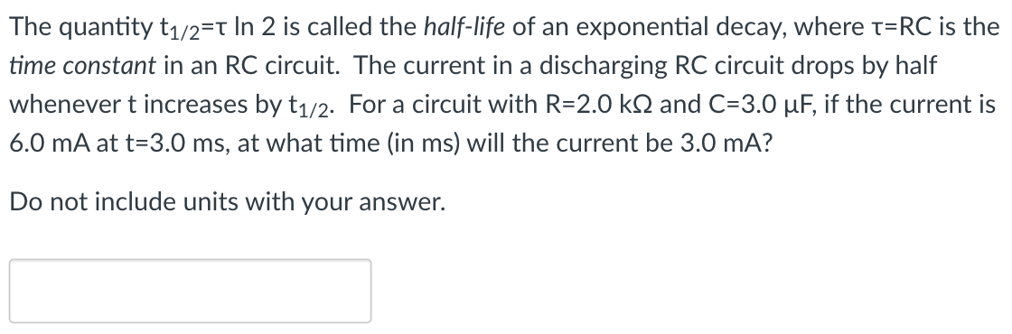 The quantity t1/2 = τln⁡2 is called the half-life of an exponential decay, where τ = RC is the time constant in an RC circuit. The current in a discharging RC circuit drops by half whenever t increases by t1/2. For a circuit with R = 2.0 kΩ and C = 3.0 μF, if the current is 6.0 mA at t = 3.0 ms, at what time (in ms) will the current be 3.0 mA? Do not include units with your answer.