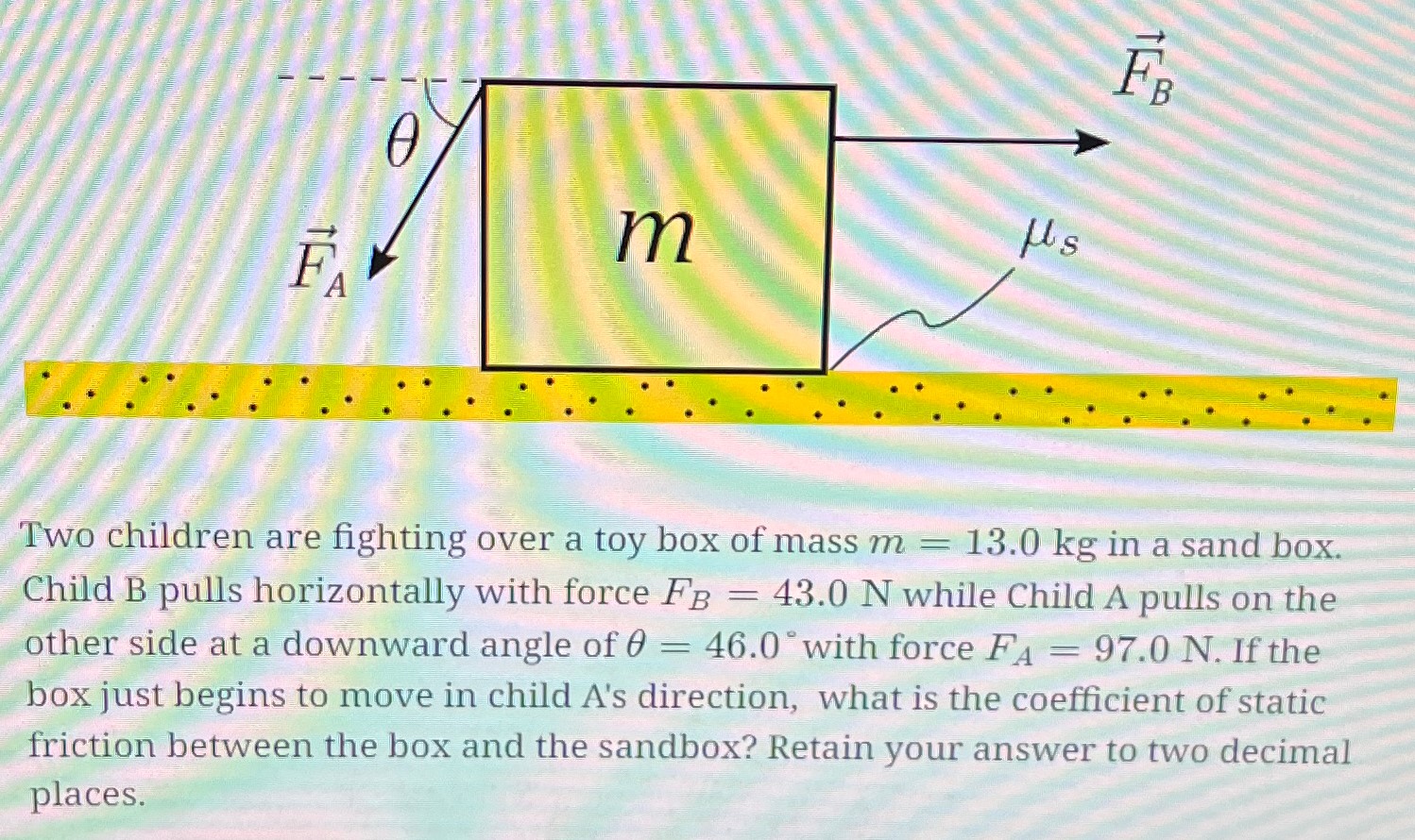 Two children are fighting over a toy box of mass m = 13.0 kg in a sand box. Child B pulls horizontally with force FB = 43.0 N while Child A pulls on the other side at a downward angle of θ = 46.0∘ with force FA = 97.0 N. If the box just begins to move in child A's direction, what is the coefficient of static friction between the box and the sandbox? Retain your answer to two decimal places.