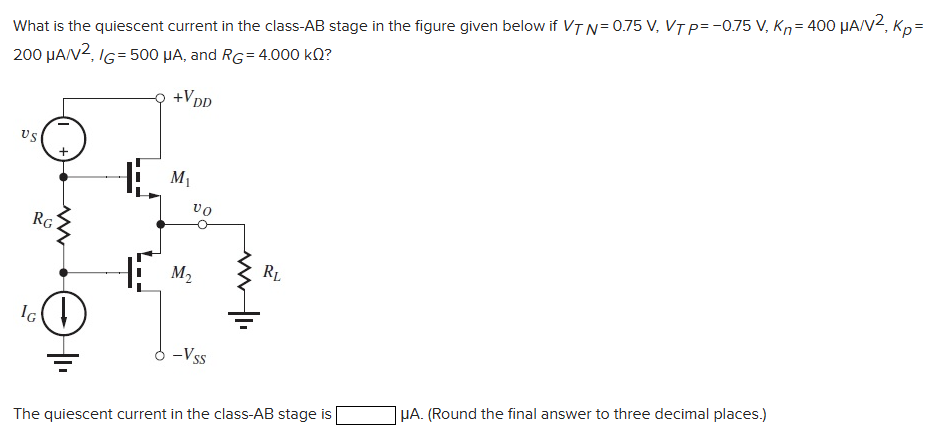 What is the quiescent current in the class- AB stage in the figure given below if VTN = 0.75 V, VTP = −0.75 V, Kn = 400 μA/V2, Kp = 200 μA/V2, IG = 500 μA, and RG = 4.000 kΩ? The quiescent current in the class-AB stage is μA. (Round the final answer to three decimal places.)