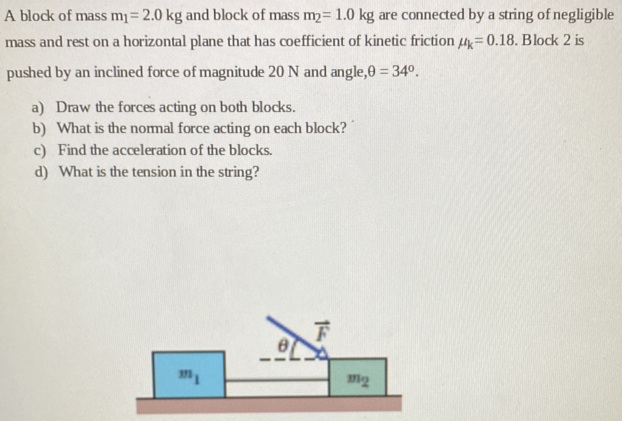 A block of mass m1 = 2.0 kg and block of mass m2 = 1.0 kg are connected by a string of negligible mass and rest on a horizontal plane that has coefficient of kinetic friction μk = 0.18. Block 2 is pushed by an inclined force of magnitude 20 N and angle, θ = 34∘. a) Draw the forces acting on both blocks. b) What is the normal force acting on each block? c) Find the acceleration of the blocks. d) What is the tension in the string?