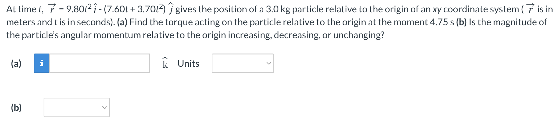 At time t, r→ = 9.80t2 i^ − (7.60t + 3.70t2)j^ gives the position of a 3.0 kg particle relative to the origin of an xy coordinate system (r→ is in meters and t is in seconds). (a) Find the torque acting on the particle relative to the origin at the moment 4.75 s (b) Is the magnitude of the particle's angular momentum relative to the origin increasing, decreasing, or unchanging? (a) k Units (b)