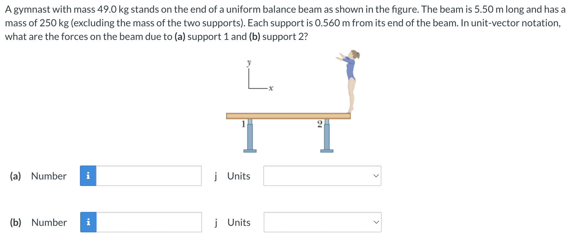 A gymnast with mass 49.0 kg stands on the end of a uniform balance beam as shown in the figure. The beam is 5.50 m long and has a mass of 250 kg (excluding the mass of the two supports). Each support is 0.560 m from its end of the beam. In unit-vector notation, what are the forces on the beam due to (a) support 1 and (b) support 2? (a) Number j Units (b) Number j Units