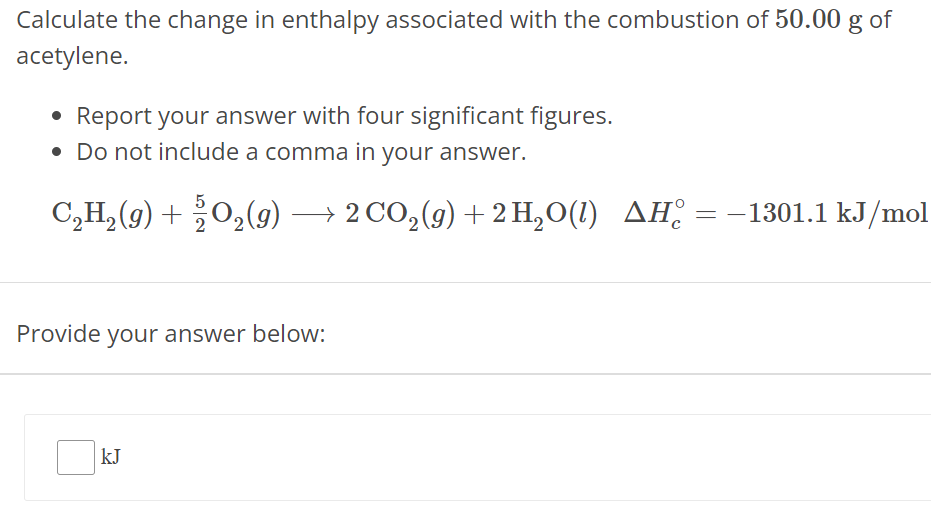 Calculate the change in enthalpy associated with the combustion of 50.00 g of acetylene. Report your answer with four significant figures. Do not include a comma in your answer. C2H2(g) + 52 O2(g) ⟶ 2 CO2(g) + 2 H2 O(l) ΔHc∘ = −1301.1 kJ/mol Provide your answer below: kJ 