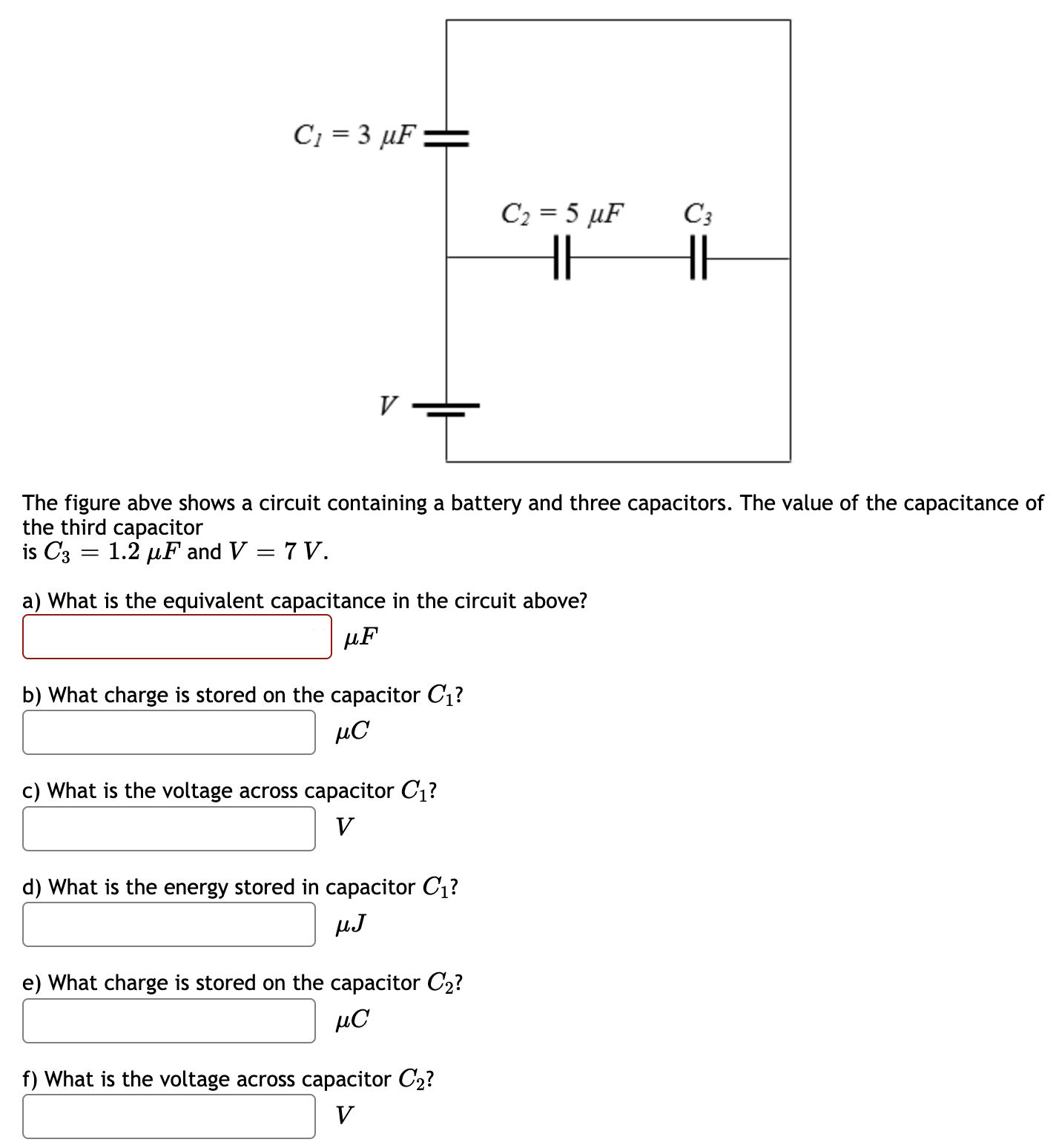 The figure above shows a circuit containing a battery and three capacitors. The value of the capacitance of the third capacitor is C3 = 1.2 μF and V = 7 V. a) What is the equivalent capacitance in the circuit above? μF b) What charge is stored on the capacitor C1? μC c) What is the voltage across capacitor C1? V d) What is the energy stored in capacitor C1? μJ e) What charge is stored on the capacitor C2? μC f) What is the voltage across capacitor C2? V