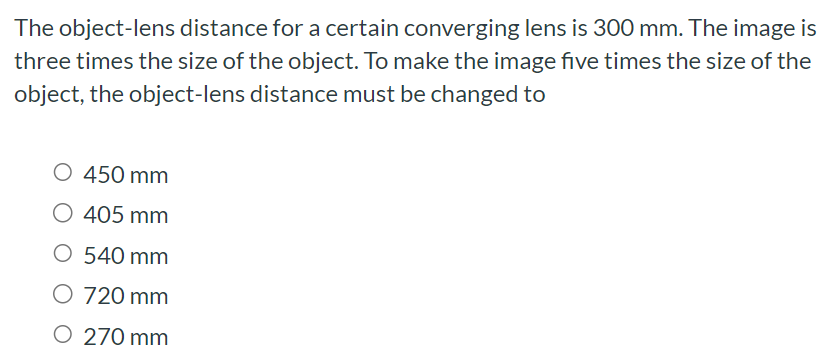 The object-lens distance for a certain converging lens is 300 mm. The image is three times the size of the object. To make the image five times the size of the object, the object-lens distance must be changed to 450 mm 405 mm 540 mm 720 mm 270 mm