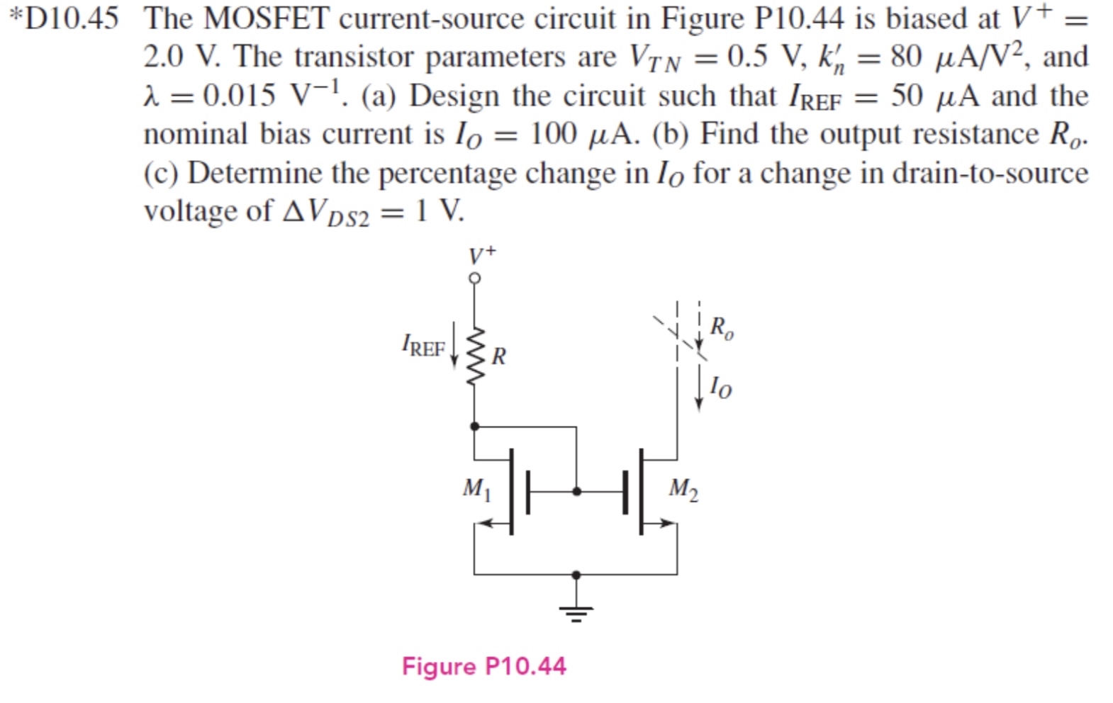 *D10.45 The MOSFET current-source circuit in Figure P10.44 is biased at V+ = 2.0 V. The transistor parameters are VTN = 0.5 V, kn′ = 80 μA/V2, and λ = 0.015 V −1. (a) Design the circuit such that IREF = 50 μA and the nominal bias current is IO = 100 μA. (b) Find the output resistance Ro. (c) Determine the percentage change in IO for a change in drain-to-source voltage of ΔVDS2 = 1 V. Figure P10.44 