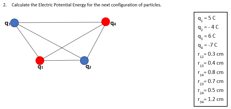 Calculate the Electric Potential Energy for the next configuration of particles. q1 = 5 C q2 = −4 C q3 = 6 C q4 = −7 C r12 = 0.3 cm r13 = 0.4 cm r14 = 0.8 cm r23 = 0.7 cm r24 = 0.5 cm r34 = 1.2 cm