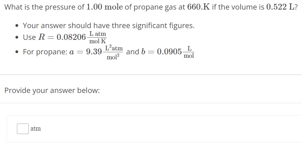 What is the pressure of 1.00 mole of propane gas at 660. K if the volume is 0.522 L ? Your answer should have three significant figures. Use R = 0.08206 L atm mol K For propane: a = 9.39 L2 atm mol2 and b = 0.0905 L mol Provide your answer below: atm 