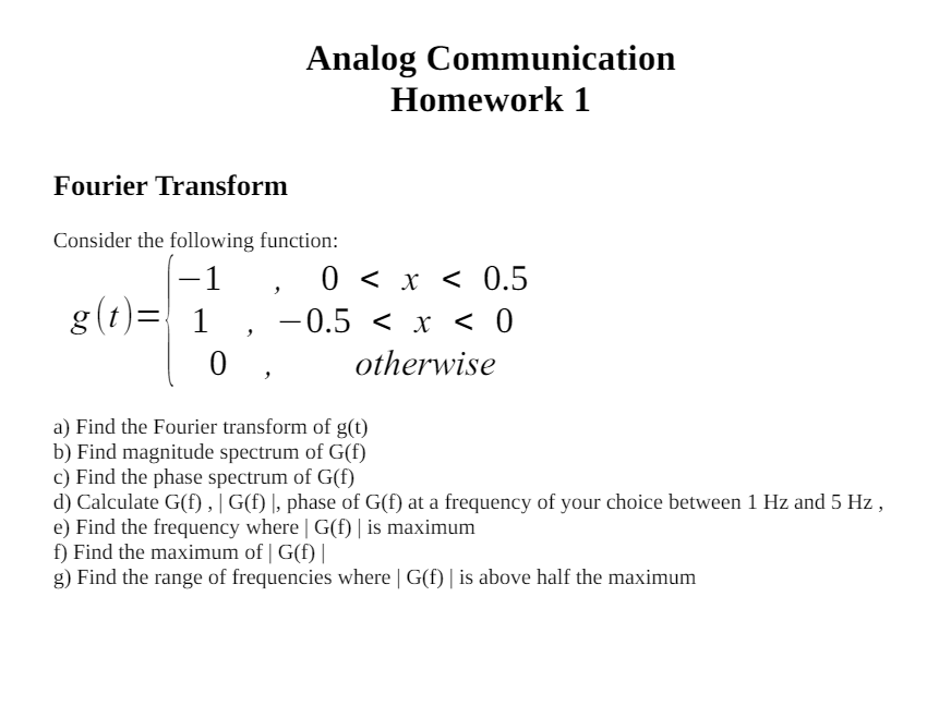 Analog Communication Homework 1 Fourier Transform Consider the following function: g(t) = { −1, 0 < x < 0.5 1, −0.5 < x < 0 0, otherwise a) Find the Fourier transform of g(t) b) Find magnitude spectrum of G(f) c) Find the phase spectrum of G(f) d) Calculate G(f), |G(f)|, phase of G(f) at a frequency of your choice between 1 Hz and 5 Hz, e) Find the frequency where |G(f)| is maximum f) Find the maximum of |G(f)| g) Find the range of frequencies where |G(f)| is above half the maximum 