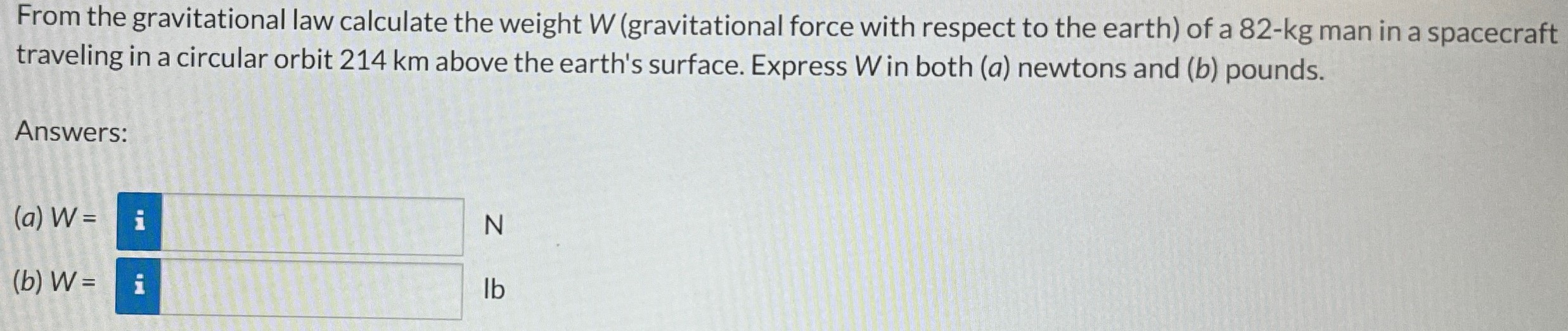 From the gravitational law calculate the weight W (gravitational force with respect to the earth) of a 82−kg man in a spacecraft traveling in a circular orbit 214 km above the earth's surface. Express W in both (a) newtons and (b) pounds. Answers: (a) W = N (b) W = Ib