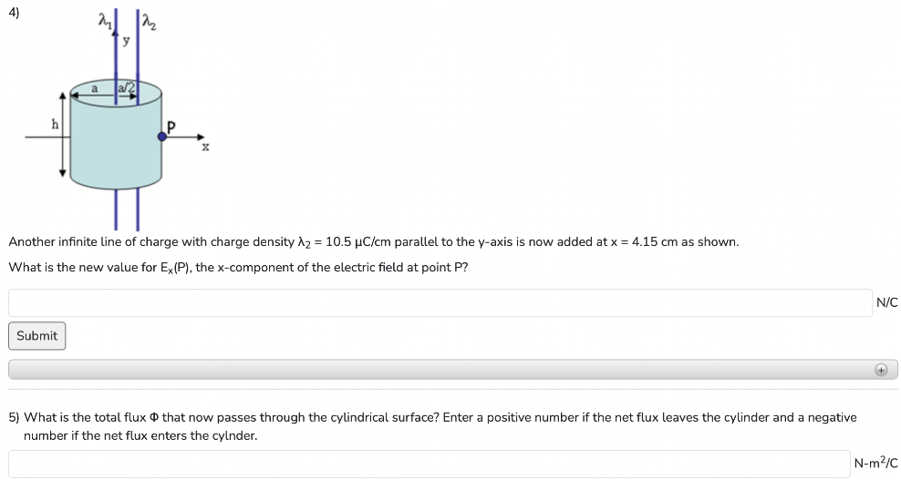  Another infinite line of charge with charge density λ2 = 10.5 μC/cm parallel to the y-axis is now added at x = 4.15 cm as shown. What is the new value for Ex(P), the x-component of the electric field at point P ? What is the total flux Φ that now passes through the cylindrical surface? Enter a positive number if the net flux leaves the cylinder and a negative number if the net flux enters the cylinder. 