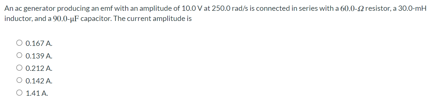 An ac generator producing an emf with an amplitude of 10.0 V at 250.0 rad/s is connected in series with a 60.0 - Ω resistor, a 30.0-mH inductor, and a 90.0 - μF capacitor. The current amplitude is 0.167 A 0.139 A 0.212 A 0.142 A 1.41 A.