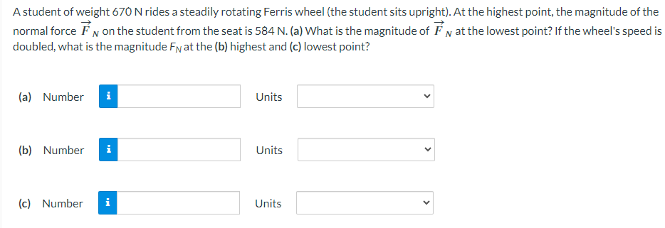 A student of weight 670 N rides a steadily rotating Ferris wheel (the student sits upright). At the highest point, the magnitude of the normal force F→N on the student from the seat is 584 N. (a) What is the magnitude of F→N at the lowest point? If the wheel's speed is doubled, what is the magnitude FN at the (b) highest and (c) lowest point? (a) Number Units (b) Number Units (c) Number Units 