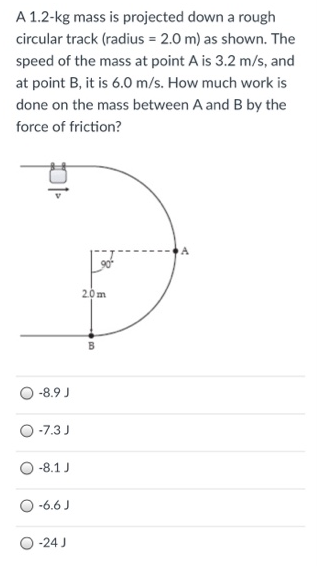 A 1.2-kg mass is projected down a rough circular track (radius = 2.0 m) as shown. The speed of the mass at point A is 3.2 m/s, and at point B, it is 6.0 m/s. How much work is done on the mass between A and B by the force of friction? −8.9 J −7.3 J −8.1 J −6.6 J . 24 J