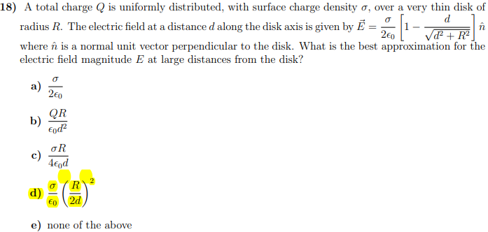 A total charge Q is uniformly distributed, with surface charge density σ, over a very thin disk of radius R. The electric field at a distance d along the disk axis is given by E→ = σ2ϵ0[1−dd2+R2]n^ where n^ is a normal unit vector perpendicular to the disk. What is the best approximation for the electric field magnitude E at large distances from the disk? a) σ2ϵ0 b) QRϵ0 d2 c) σR4ϵ0 d d) σϵ0(R2 d)2 e) none of the above 