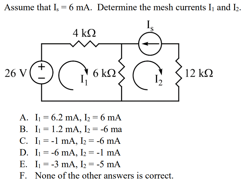 Assume that Is = 6 mA. Determine the mesh currents I1 and I2. A. I1 = 6.2 mA, I2 = 6 mA B. I1 = 1.2 mA, I2 = -6 ma C. I1 = -1 mA, I2 = -6 mA D. I1 = -6 mA, I2 = -1 mA E. I1 = -3 mA, I2 = -5 mA F. None of the other answers is correct.