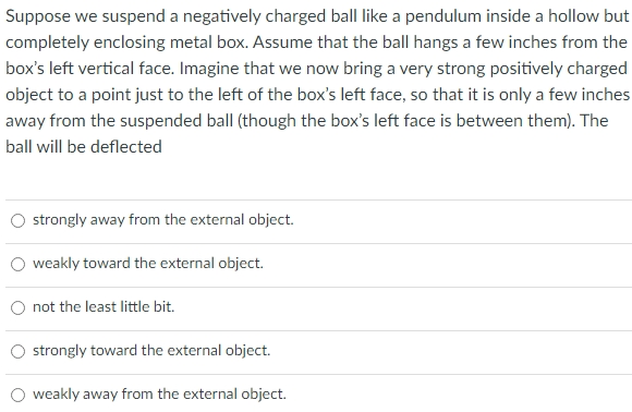 Suppose we suspend a negatively charged ball like a pendulum inside a hollow but completely enclosing metal box. Assume that the ball hangs a few inches from the box's left vertical face. Imagine that we now bring a very strong positively charged object to a point just to the left of the box's left face, so that it is only a few inches away from the suspended ball (though the box's left face is between them). The ball will be deflected strongly away from the external object. weakly toward the external object. not the least little bit. strongly toward the external object. weakly away from the external object.