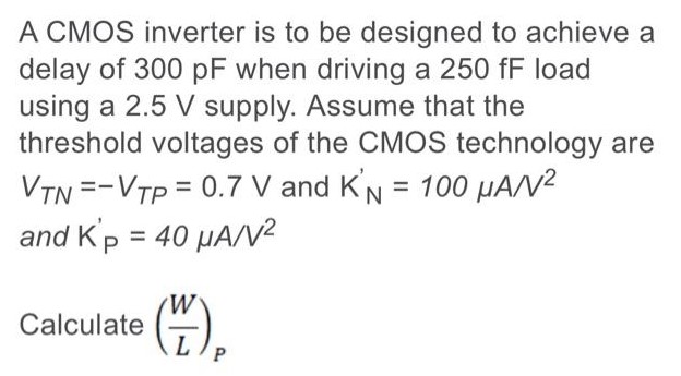 A CMOS inverter is to be designed to achieve a delay of 300 pF when driving a 250 fF load using a 2.5 V supply. Assume that the threshold voltages of the CMOS technology are VTN = −VTP = 0.7 V and KN′ = 100 μAN2 and KP′ = 40 μA/V2 Calculate (W/L)P 