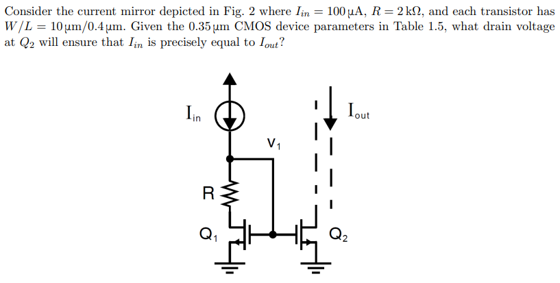 Consider the current mirror depicted in Fig. 2 where Iin = 100 μA, R = 2 kΩ, and each transistor has W/L = 10 μm/0.4 μm. Given the 0.35 μm CMOS device parameters in Table 1.5 , what drain voltage at Q2 will ensure that Iin is precisely equal to Iout?