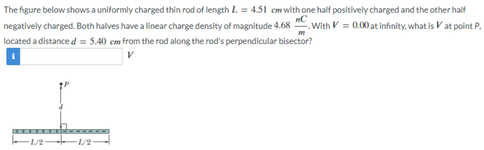 The figure below shows a uniformly charged thin rod of length L = 4.51 cm with one half positively charged and the other half negatively charged. Both halves have a linear charge density of magnitude 4.68 nC m. With V = 0.00 at infinity, what is V at point P, located a distance d = 5.40 cm from the rod along the rod's perpendicular bisector? V