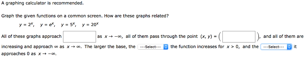 A graphing calculator is recommended. Graph the given functions on a common screen. How are these graphs related? y = 2 x, y = ex, y = 5 x, y = 20 x All of these graphs approach as x→−∞, all of them pass through the point (x, y) = ( ), and all of them are increasing and approach ∞ as x → ∞. The larger the base, the the function increases for x > 0, and the it approaches 0 as x → −∞.