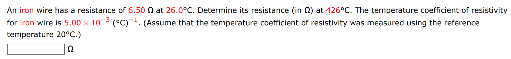 An iron wire has a resistance of 6.50 Ω at 26.0∘C. Determine its resistance (in Ω) at 426∘C. The temperature coefficient of resistivity for iron wire is 5.00×10−3 (∘C)−1. (Assume that the temperature coefficient of resistivity was measured using the reference temperature 20∘C.) Ω 