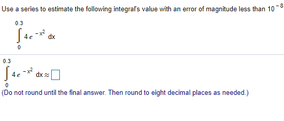 Use a series to estimate the following integral's value with an error of magnitude less than 10 −8 ∫ 0 0.3 4 e −x2 dx ∫ 0 0.3 4 e −x2 dx ≈ ◻ (Do not round until the final answer. Then round to eight decimal places as needed.) 