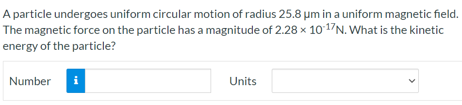 A particle undergoes uniform circular motion of radius 25.8 μm in a uniform magnetic field. The magnetic force on the particle has a magnitude of 2.28×10−17 N. What is the kinetic energy of the particle? Number Units