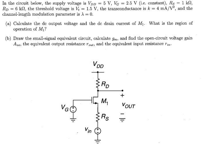 In the circuit below, the supply voltage is VDD = 5 V, VG = 2.5 V (i. e. constant), RS = 1 kΩ, RD = 6 kΩ, the threshold voltage is Vt = 1.5 V, the transconductance is k = 4 mA/V2, and the channel-length modulation parameter is λ = 0. (a) Calculate the dc output voltage and the dc drain current of M1. What is the region of operation of M1? (b) Draw the small-signal equivalent circuit, calculate gm, and find the open-circuit voltage gain Avo, the equivalent output resistance rout , and the equivalent input resistance rin.