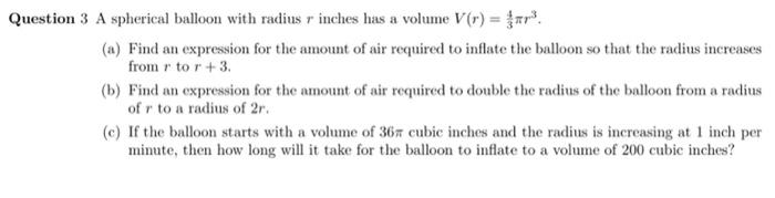 Question 3 A spherical balloon with radius r inches has a volume V(r) = 4 3 πr3. (a) Find an expression for the amount of air required to inflate the balloon so that the radius increases from r to r+3. (b) Find an expression for the amount of air required to double the radius of the balloon from a radius of r to a radius of 2r. (c) If the balloon starts with a volume of 36π cubic inches and the radius is increasing at 1 inch per minute, then how long will it take for the balloon to inflate to a volume of 200 cubic inches?