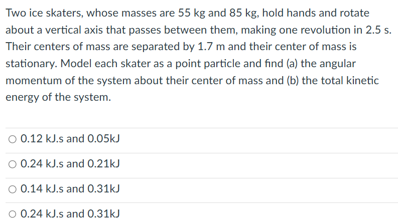 Two ice skaters, whose masses are 55 kg and 85 kg, hold hands and rotate about a vertical axis that passes between them, making one revolution in 2.5 s. Their centers of mass are separated by 1.7 m and their center of mass is stationary. Model each skater as a point particle and find (a) the angular momentum of the system about their center of mass and (b) the total kinetic energy of the system. 0.12 kJ. s and 0.05 kJ 0.24 kJ. s and 0.21 kJ 0.14 kJ. s and 0.31 kJ 0.24 kJ. s and 0.31 kJ