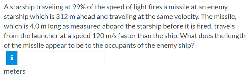 A starship traveling at 99% of the speed of light fires a missile at an enemy starship which is 312 m ahead and traveling at the same velocity. The missile, which is 4.0 m long as measured aboard the starship before it is fired, travels from the launcher at a speed 120 m/s faster than the ship. What does the length of the missile appear to be to the occupants of the enemy ship? meters