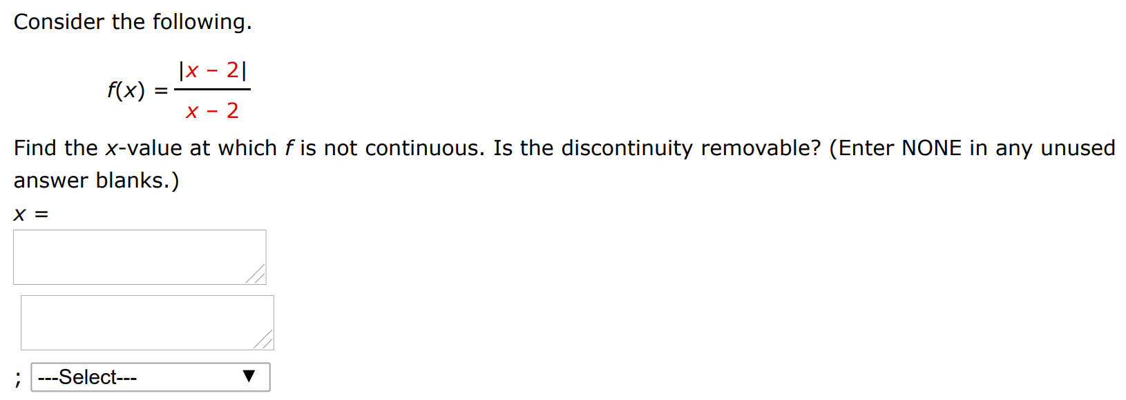 Consider the following. f(x) = |x−2| x−2 Find the x-value at which f is not continuous. Is the discontinuity removable? (Enter NONE in any unused answer blanks. ) x =