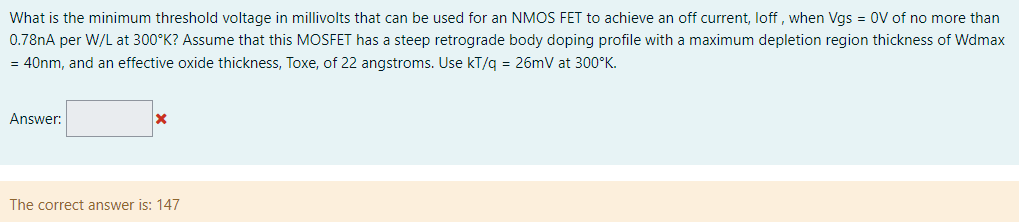 What is the minimum threshold voltage in millivolts that can be used for an NMOS FET to achieve an off current, loff, when Vgs = 0 V of no more than 0.78 nA per W/L at 300∘K ? Assume that this MOSFET has a steep retrograde body doping profile with a maximum depletion region thickness of Wdmax = 40 nm, and an effective oxide thickness, Toxe, of 22 angstroms. Use kT/q = 26 mV at 300∘K. Answer: The correct answer is: 147 