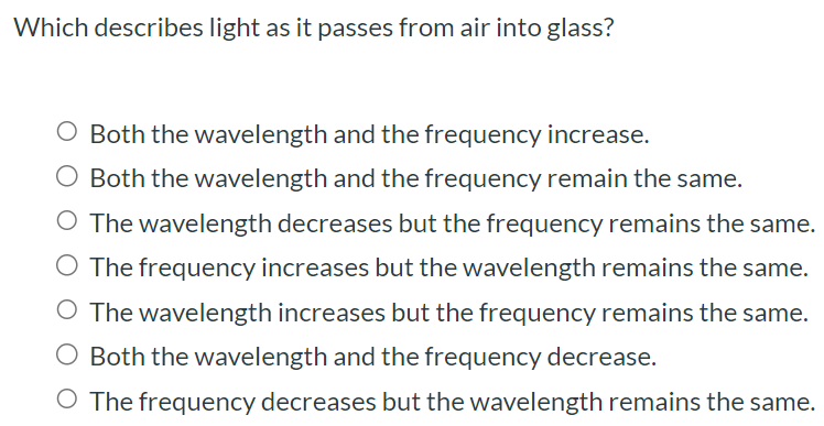 Which describes light as it passes from air into glass? Both the wavelength and the frequency increase. Both the wavelength and the frequency remain the same. The wavelength decreases but the frequency remains the same. The frequency increases but the wavelength remains the same. The wavelength increases but the frequency remains the same. Both the wavelength and the frequency decrease. The frequency decreases but the wavelength remains the same.