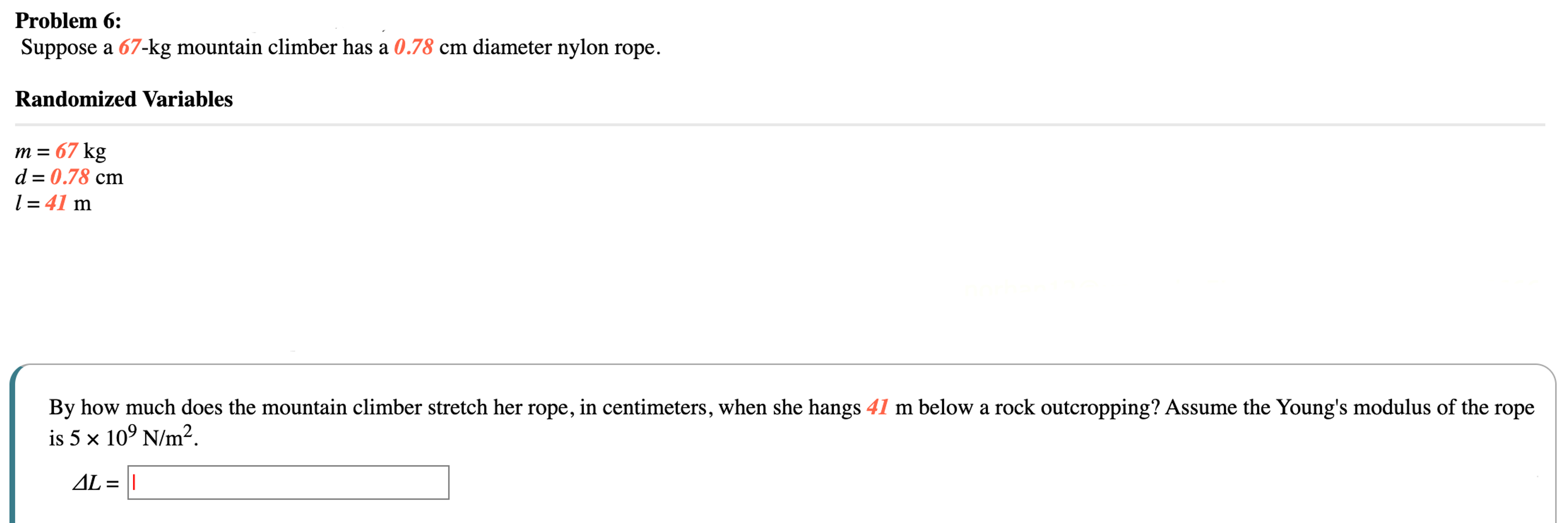 Problem 6: Suppose a 67-kg mountain climber has a 0.78 cm diameter nylon rope. Randomized Variables m = 67 kg d = 0.78 cm l = 41 m By how much does the mountain climber stretch her rope, in centimeters, when she hangs 41 m below a rock outcropping? Assume the Young's modulus of the rope is 5×109 N/m2. ΔL =