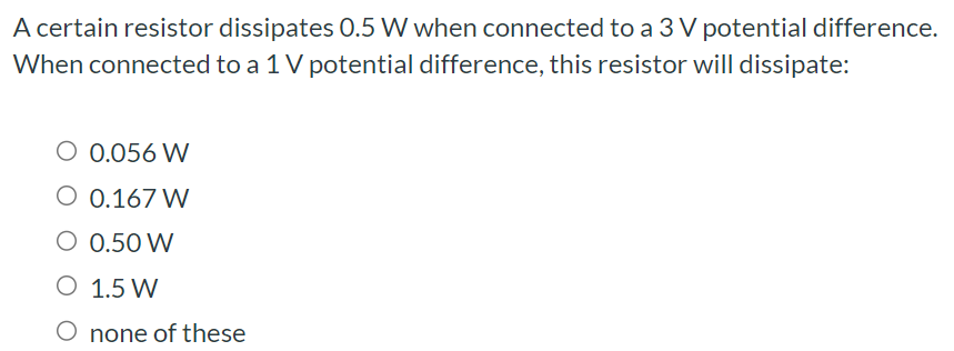 A certain resistor dissipates 0.5 W when connected to a 3 V potential difference. When connected to a 1 V potential difference, this resistor will dissipate: 0.056 W 0.167 W 0.50 W 1.5 W none of these