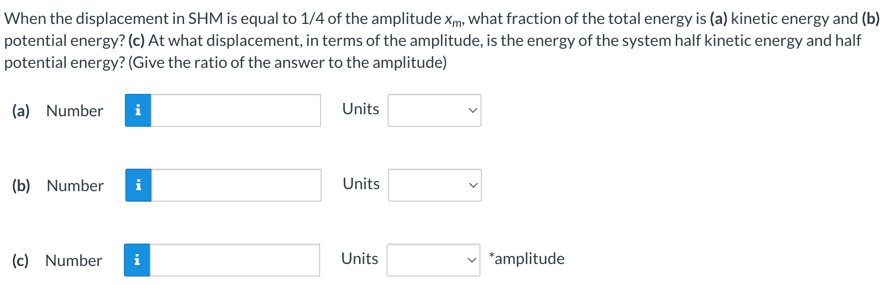 When the displacement in SHM is equal to 1 /4 of the amplitude xm, what fraction of the total energy is (a) kinetic energy and (b) potential energy? (c) At what displacement, in terms of the amplitude, is the energy of the system half kinetic energy and half potential energy? (Give the ratio of the answer to the amplitude) (a) Number Units (b) Number Units (c) Number Units *amplitude 