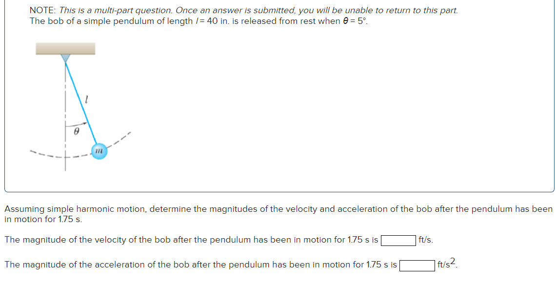 The bob of a simple pendulum of length I = 40 in. is released from rest when θ = 5∘. Assuming simple harmonic motion, determine the magnitudes of the velocity and acceleration of the bob after the pendulum has been in motion for 1.75 s. The magnitude of the velocity of the bob after the pendulum has been in motion for 1.75 s is ft/s. The magnitude of the acceleration of the bob after the pendulum has been in motion for 1.75 s is ft/s2. NOTE: This is a multi-part question. Once an answer is submitted, you will be unable to return to this part.